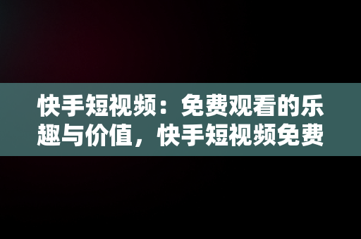 快手短视频：免费观看的乐趣与价值，快手短视频免费版 