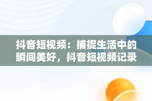 抖音短视频：捕捉生活中的瞬间美好，抖音短视频记录美好生活怎么拍 