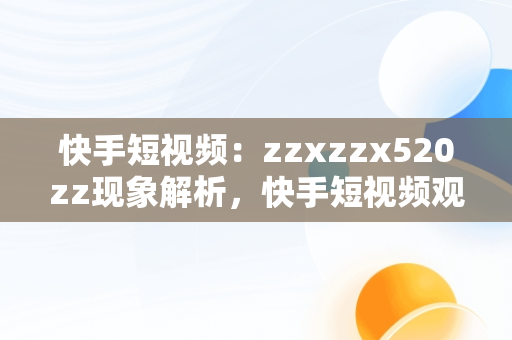 快手短视频：zzxzzx520zz现象解析，快手短视频观看网页 