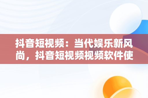 抖音短视频：当代娱乐新风尚，抖音短视频视频软件使用方法 