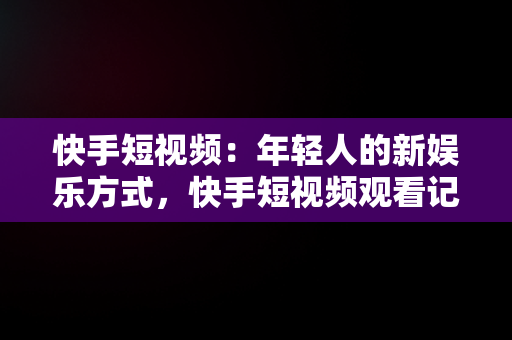 快手短视频：年轻人的新娱乐方式，快手短视频观看记录在哪里 