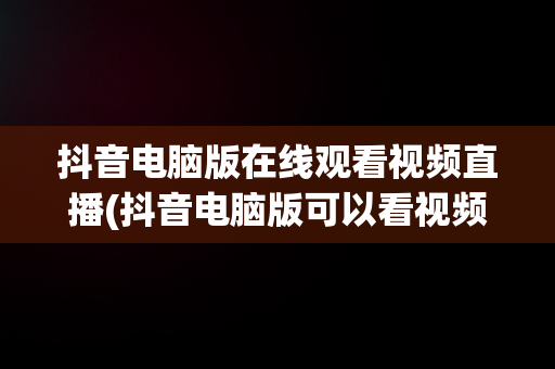 抖音电脑版在线观看视频直播(抖音电脑版可以看视频直播吗?)