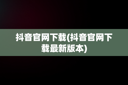 抖音官网下载(抖音官网下载最新版本)