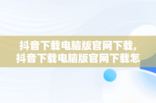 抖音下载电脑版官网下载,抖音下载电脑版官网下载怎么下载