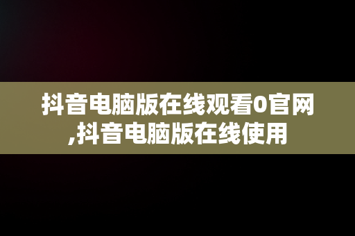 抖音电脑版在线观看0官网,抖音电脑版在线使用