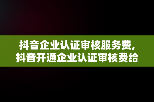 抖音企业认证审核服务费,抖音开通企业认证审核费给退吗