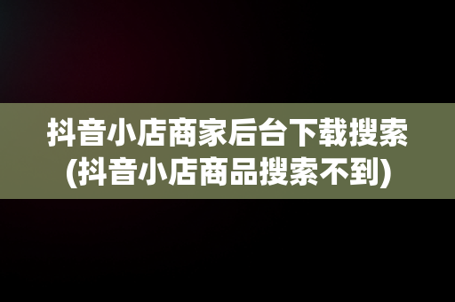 抖音小店商家后台下载搜索(抖音小店商品搜索不到)