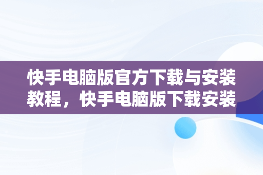 快手电脑版官方下载与安装教程，快手电脑版下载安装教程 