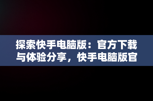 探索快手电脑版：官方下载与体验分享，快手电脑版官方下载官网网址 