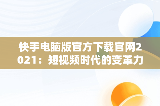 快手电脑版官方下载官网2021：短视频时代的变革力量，快手电脑版官方下载官网2021版 