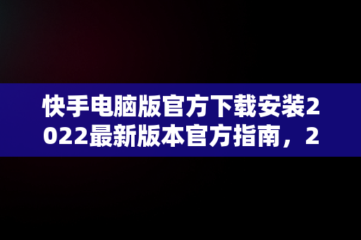 快手电脑版官方下载安装2022最新版本官方指南，2021快手电脑版 