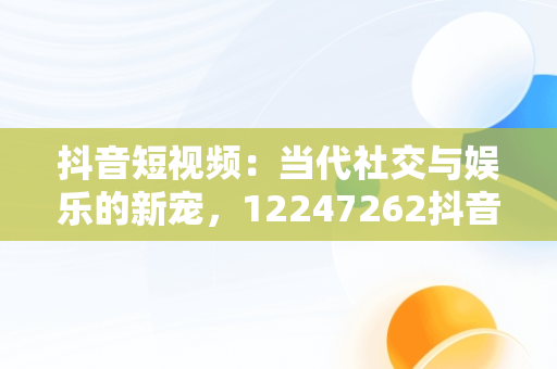 抖音短视频：当代社交与娱乐的新宠，12247262抖音视频在线 