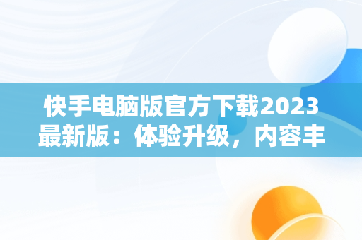 快手电脑版官方下载2023最新版：体验升级，内容丰富，快手电脑版官方下载官网 