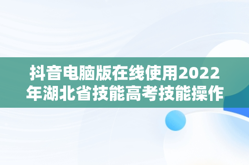 抖音电脑版在线使用2022年湖北省技能高考技能操作考试的简单介绍