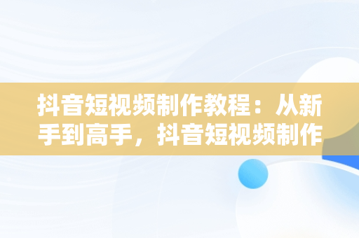 抖音短视频制作教程：从新手到高手，抖音短视频制作教程书籍 