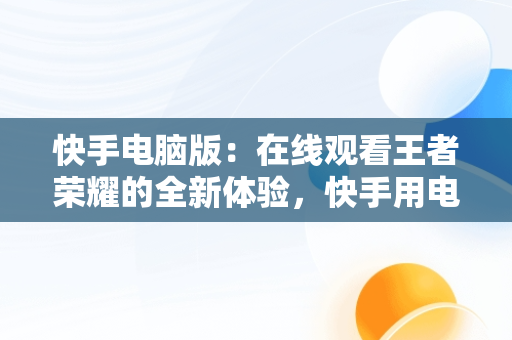 快手电脑版：在线观看王者荣耀的全新体验，快手用电脑直播王者荣耀视频教程 