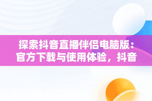 探索抖音直播伴侣电脑版：官方下载与使用体验，抖音直播伴侣在电脑上怎么下载安装 