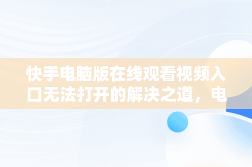 快手电脑版在线观看视频入口无法打开的解决之道，电脑版快手怎么打不开 