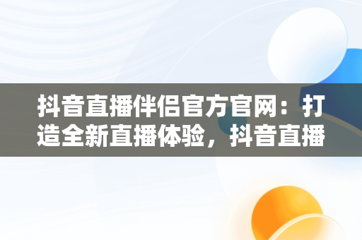 抖音直播伴侣官方官网：打造全新直播体验，抖音直播伴侣官方官网下载安装 