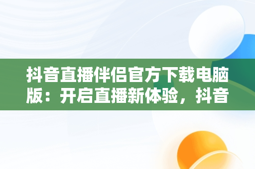 抖音直播伴侣官方下载电脑版：开启直播新体验，抖音直播伴侣官方下载电脑版安装 