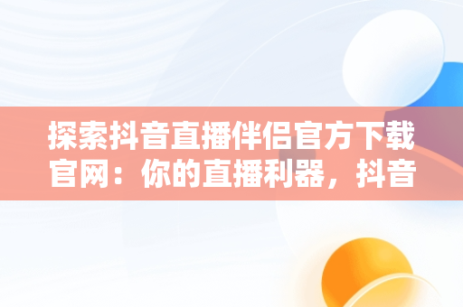 探索抖音直播伴侣官方下载官网：你的直播利器，抖音直播伴侣下载手机版本 