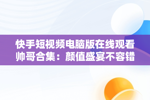 快手短视频电脑版在线观看帅哥合集：颜值盛宴不容错过，快手短视频电脑版在线观看帅哥合集下载 