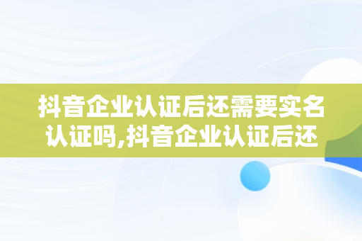 抖音企业认证后还需要实名认证吗,抖音企业认证后还需要实名认证吗