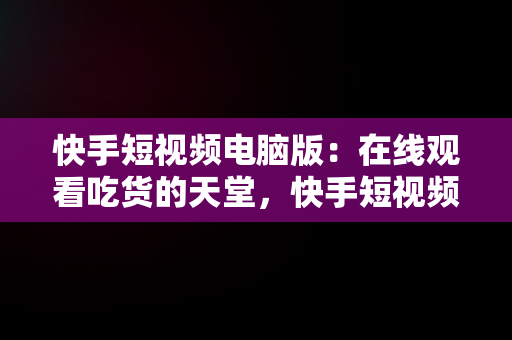 快手短视频电脑版：在线观看吃货的天堂，快手短视频电脑版在线观看吃货主播 