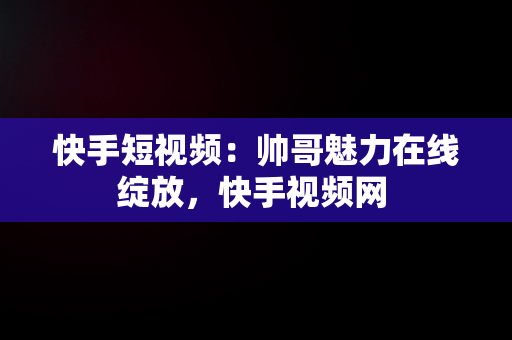 快手短视频：帅哥魅力在线绽放，快手视频网 