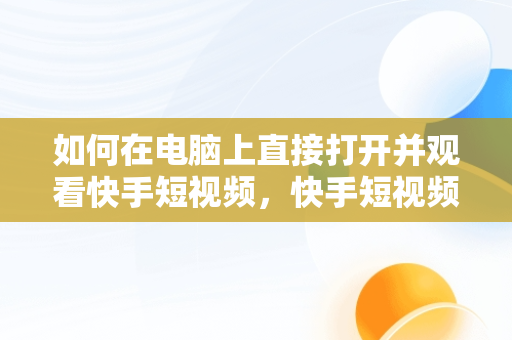 如何在电脑上直接打开并观看快手短视频，快手短视频在线观看电脑版直接打开吗 