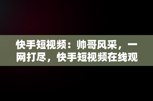 快手短视频：帅哥风采，一网打尽，快手短视频在线观看帅哥直播 