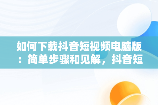 如何下载抖音短视频电脑版：简单步骤和见解，抖音短视频电脑版怎么下载到手机 