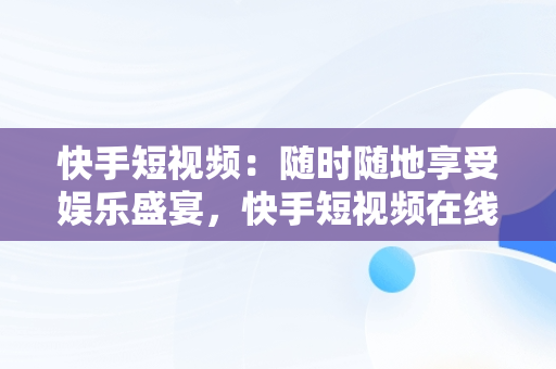 快手短视频：随时随地享受娱乐盛宴，快手短视频在线观看浏览器 