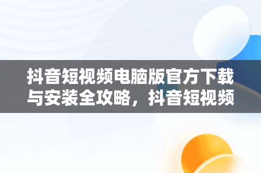 抖音短视频电脑版官方下载与安装全攻略，抖音短视频电脑版怎样下载安装 