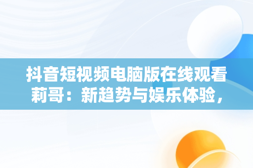 抖音短视频电脑版在线观看莉哥：新趋势与娱乐体验，抖音短视频在电脑上怎么看 