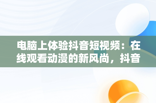 电脑上体验抖音短视频：在线观看动漫的新风尚，抖音短视频电脑版在线观看动漫怎么弄 