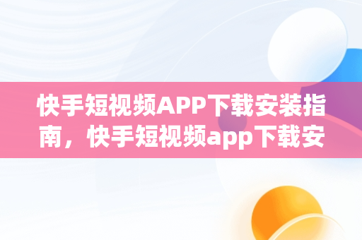 快手短视频APP下载安装指南，快手短视频app下载安装免费 