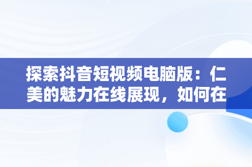 探索抖音短视频电脑版：仁美的魅力在线展现，如何在电脑上看抖音短视频 