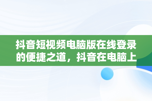 抖音短视频电脑版在线登录的便捷之道，抖音在电脑上登录 