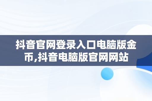 抖音官网登录入口电脑版金币,抖音电脑版官网网站