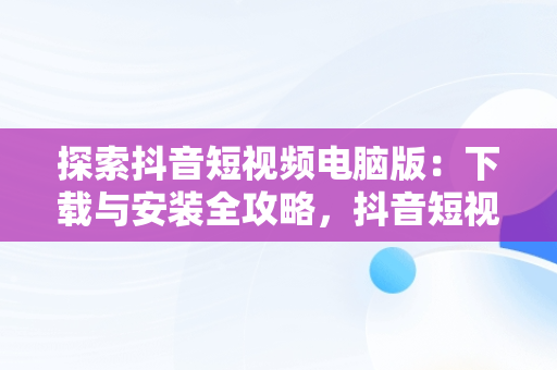 探索抖音短视频电脑版：下载与安装全攻略，抖音短视频电脑版官方下载 