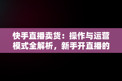 快手直播卖货：操作与运营模式全解析，新手开直播的步骤 