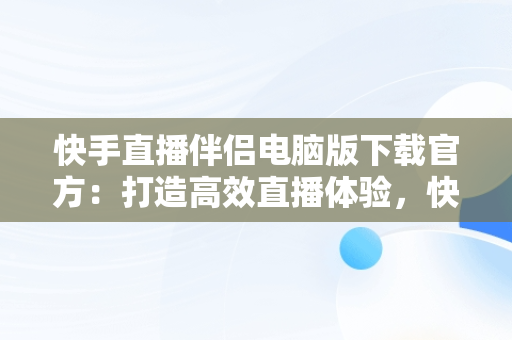 快手直播伴侣电脑版下载官方：打造高效直播体验，快手直播伴侣电脑版下载官方 