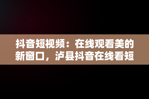 抖音短视频：在线观看美的新窗口，泸县抖音在线看短视频 