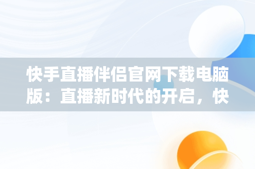 快手直播伴侣官网下载电脑版：直播新时代的开启，快手直播伴侣pc端怎么用 