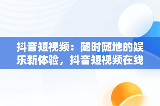 抖音短视频：随时随地的娱乐新体验，抖音短视频在线观看文案模板 