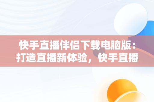 快手直播伴侣下载电脑版：打造直播新体验，快手直播伴侣有没有电脑版 