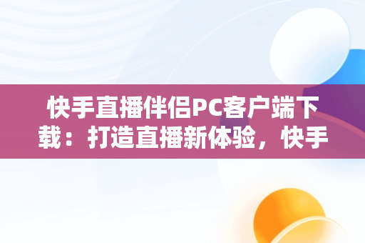 快手直播伴侣PC客户端下载：打造直播新体验，快手直播伴侣是电脑下载还是手机下载 