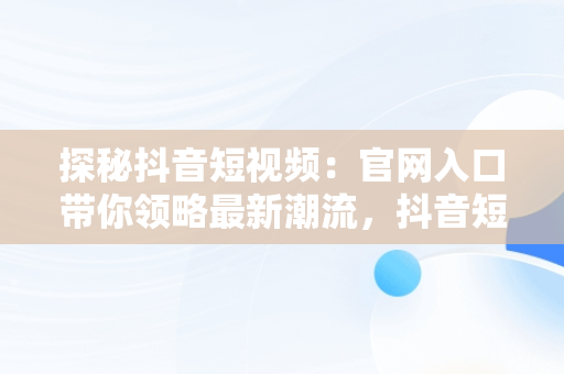 探秘抖音短视频：官网入口带你领略最新潮流，抖音短视频官方网址 