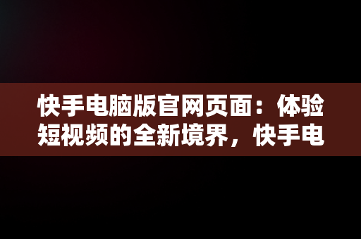 快手电脑版官网页面：体验短视频的全新境界，快手电脑版官网网址 